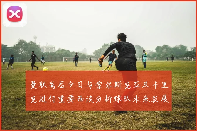 曼联高层今日与索尔斯克亚及卡里克进行重要面谈分析球队未来发展方向