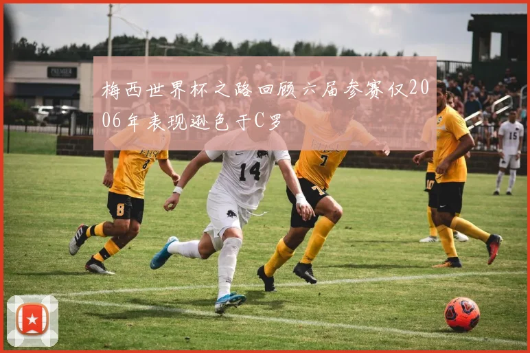 梅西世界杯之路回顾六届参赛仅2006年表现逊色于C罗