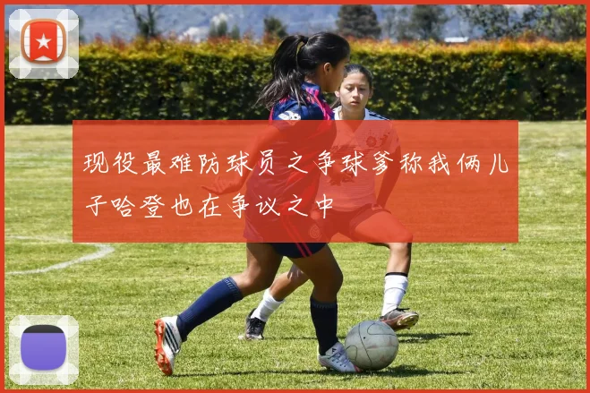 现役最难防球员之争球爹称我俩儿子哈登也在争议之中