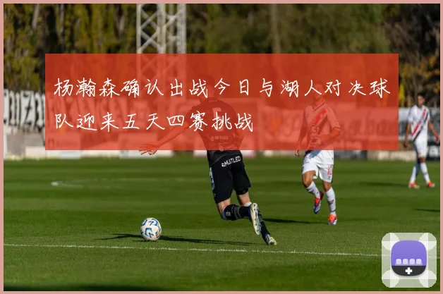 杨瀚森确认出战今日与湖人对决球队迎来五天四赛挑战
