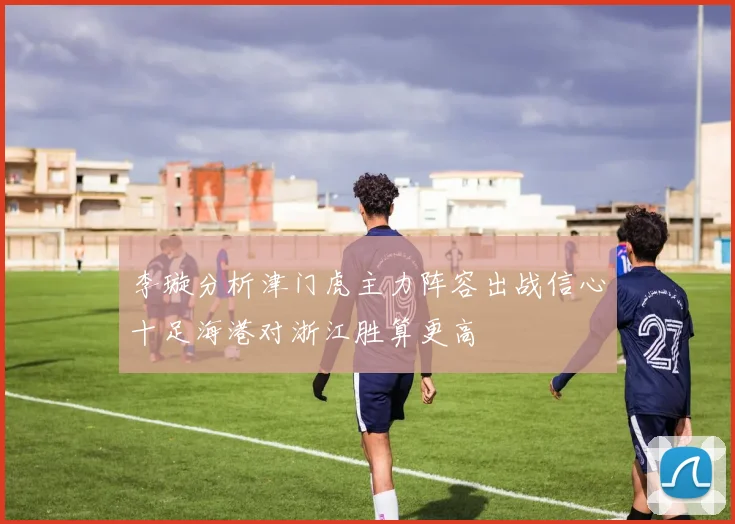 李璇分析津门虎主力阵容出战信心十足海港对浙江胜算更高
