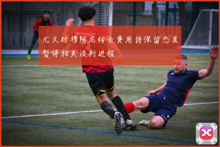 尤文对穆阿尼转会费用持保留态度暂停相关谈判进程
