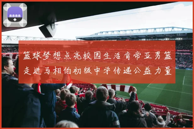 篮球梦想点亮校园生活肯帝亚男篮走进马相伯初级中学传递公益力量