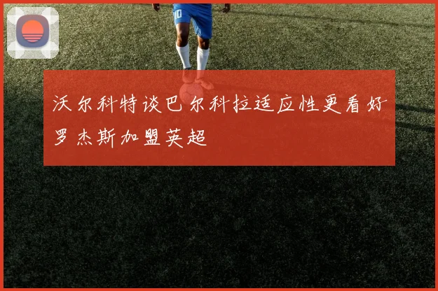 沃尔科特谈巴尔科拉适应性更看好罗杰斯加盟英超