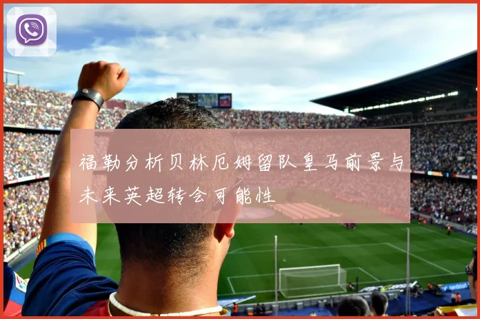 福勒分析贝林厄姆留队皇马前景与未来英超转会可能性
