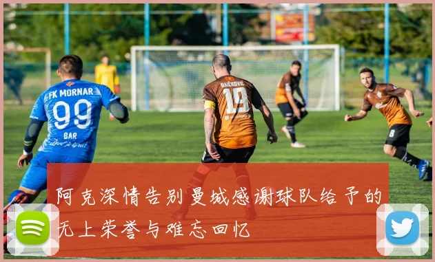 阿克深情告别曼城感谢球队给予的无上荣誉与难忘回忆