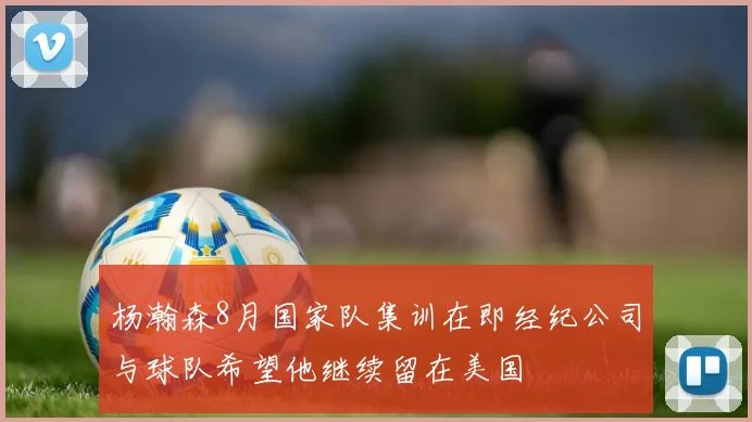 杨瀚森8月国家队集训在即经纪公司与球队希望他继续留在美国