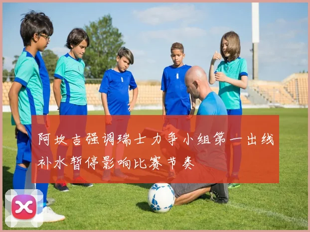 阿坎吉强调瑞士力争小组第一出线补水暂停影响比赛节奏