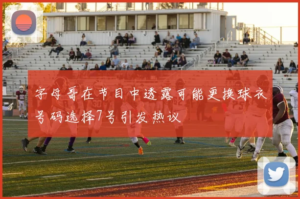 字母哥在节目中透露可能更换球衣号码选择7号引发热议