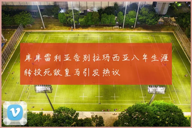 库库雷利亚告别拉玛西亚八年生涯转投死敌皇马引发热议