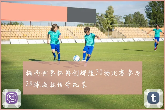 梅西世界杯再创辉煌30场比赛参与28球成就传奇纪录