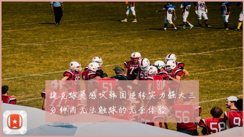 捷克球员感叹韩国逆转实力强大三分钟内无法触球的无奈体验