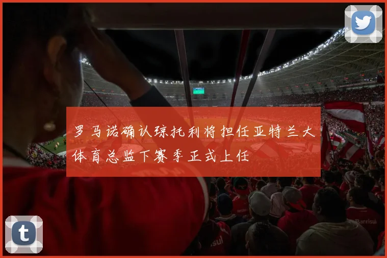 罗马诺确认琼托利将担任亚特兰大体育总监下赛季正式上任