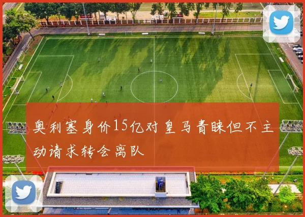 奥利塞身价15亿对皇马青睐但不主动请求转会离队