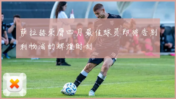 萨拉赫荣膺四月最佳球员即将告别利物浦的辉煌时刻
