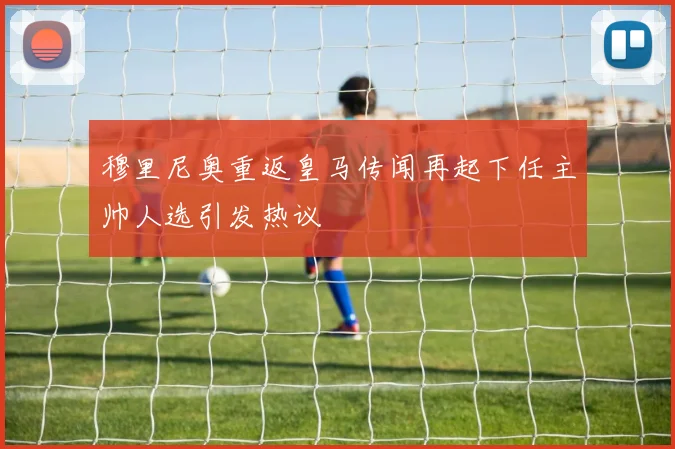 穆里尼奥重返皇马传闻再起下任主帅人选引发热议