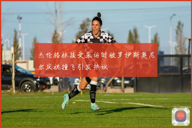 杰伦格林接受采访时被罗伊斯奥尼尔庆祝撞飞引发热议
