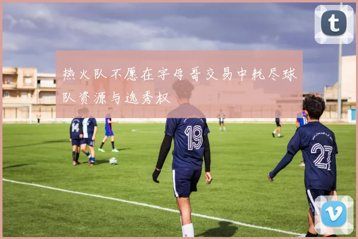 热火队不愿在字母哥交易中耗尽球队资源与选秀权