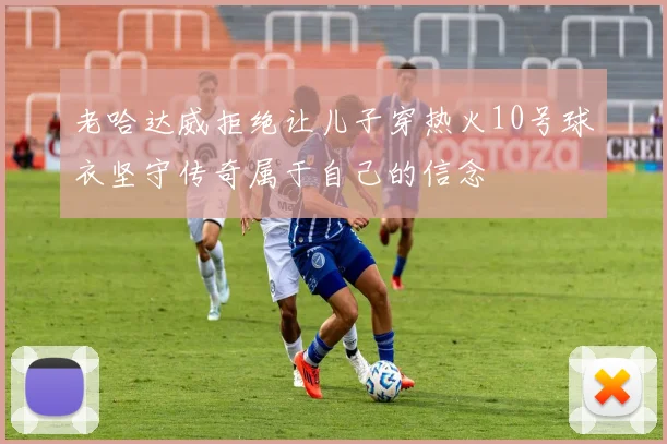 老哈达威拒绝让儿子穿热火10号球衣坚守传奇属于自己的信念