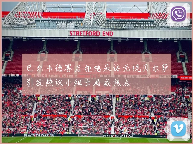 巴尔韦德赛后拒绝采访无视贝尔萨引发热议小组出局成焦点