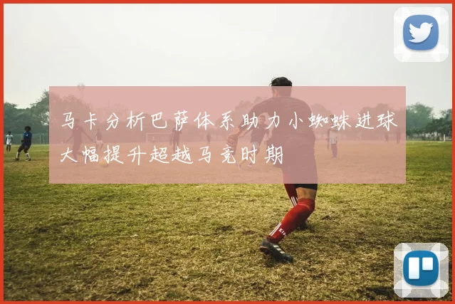 马卡分析巴萨体系助力小蜘蛛进球大幅提升超越马竞时期