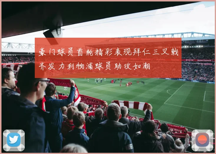 豪门球员首轮精彩表现拜仁三叉戟齐发力利物浦球员助攻如潮