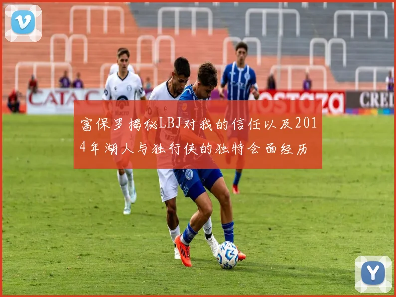 富保罗揭秘LBJ对我的信任以及2014年湖人与独行侠的独特会面经历