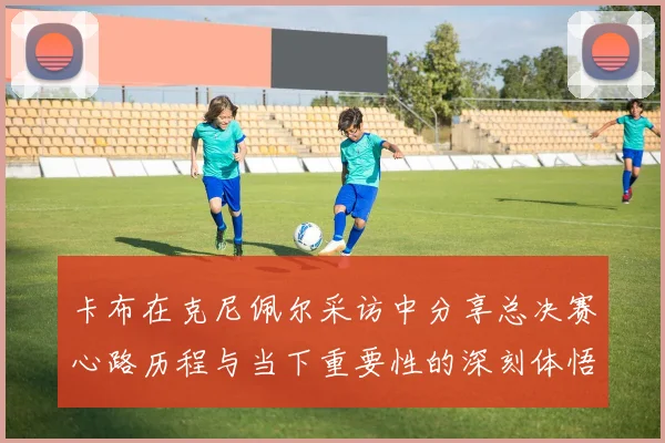 卡布在克尼佩尔采访中分享总决赛心路历程与当下重要性的深刻体悟