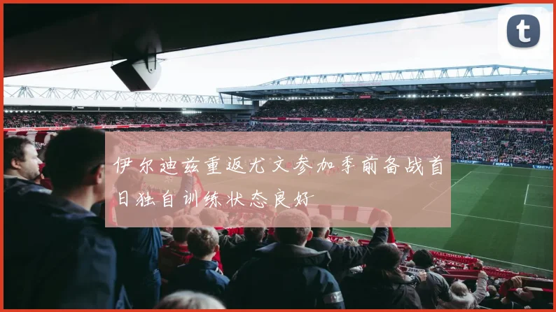 伊尔迪兹重返尤文参加季前备战首日独自训练状态良好