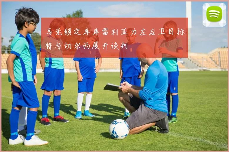 马竞锁定库库雷利亚为左后卫目标将与切尔西展开谈判